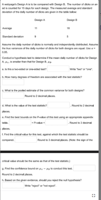 A webpage's Design A is to be compared with Design B. The number of dicks on an
ad is counted for 15 days for each design. The measured average and standard
deviation of the daly number of cicks are given in the table below:
Design A
Design B
Average
11
18
Standard deviation
Assume the daily number of dicks is nomaily and independentdy distributed. Assume
the true variances of the daily number of cicks for both designs are equal. Use a=
0.05.
Conduct a hypothesis test to determine if the mean daily number of dicks for Design
A. MA. Is smaller than that for Design B. Ma
a. Is this a two-sided or one-sided test?
Wrte wo" or "one".
b. How many degrees of freedom are associated with the test statistic?
c. What is the pooled estimate of the common variance for both designs?
Round to 2 decimal places.
. Round to 2 decimal
d. What is the value of the test statistic?
places.
e. Find the best bounds on the Pavalue of this test using an appropriate appendix
table.
<Puvalue
. Round to 3 decimal
places.
L. Find the critical value for this test, against which the test statistic should be
compared.
Round to 3 decimal places. (Note: the sign of the
crtical value should be the same as that of the test statistic.)
g. Find the confidence bound on A - Ha to conduct this test.
Round to 2 decimal places.
h. Based on the given evidence, should you reject the null hypothesis?
Write Treject or not reject.
