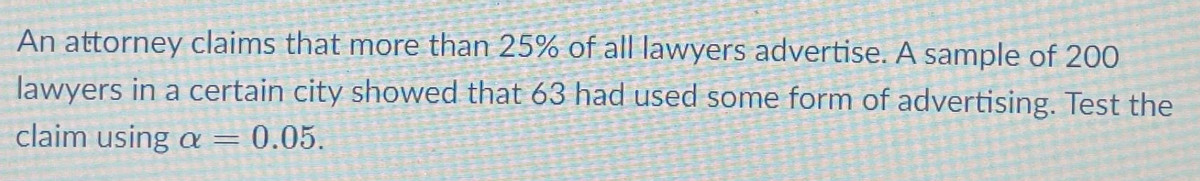 An attorney claims that more than 25% of all lawyers advertise. A sample of 200
lawyers in a certain city showed that 63 had used some form of advertising. Test the
claim using = 0.05.
