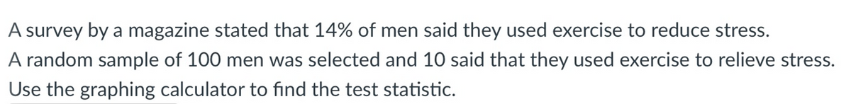 A survey by a magazine stated that 14% of men said they used exercise to reduce stress.
A random sample of 100 men was selected and 10 said that they used exercise to relieve stress.
Use the graphing calculator to find the test statistic.
