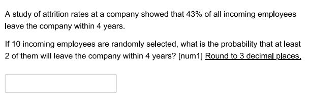 A study of attrition rates at a company showed that 43% of all incoming employees
leave the company within 4 years.
If 10 incoming employees are randomly selected, what is the probability that at least
2 of them will leave the company within 4 years? [num1] Round to 3 decimal places.
