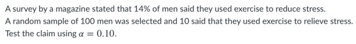 A survey by a magazine stated that 14% of men said they used exercise to reduce stress.
A random sample of 100 men was selected and 10 said that they used exercise to relieve stress.
Test the claim using a = 0.10.
