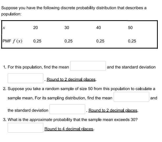 Suppose you have the following discrete probability distribution that describes a
population:
20
30
40
50
PMF f (x)
0.25
0.25
0.25
0.25
1. For this population, find the mean
and the standard deviation
Round to 2 decimal places.
2. Suppose you take a random sample of size 50 from this population to calculate a
sample mean. For its sampling distribution, find the mean
and
the standard deviation
. Round to 2 decimal places.
3. What is the approximate probability that the sample mean exceeds 30?
Round to 4 decimal places.
