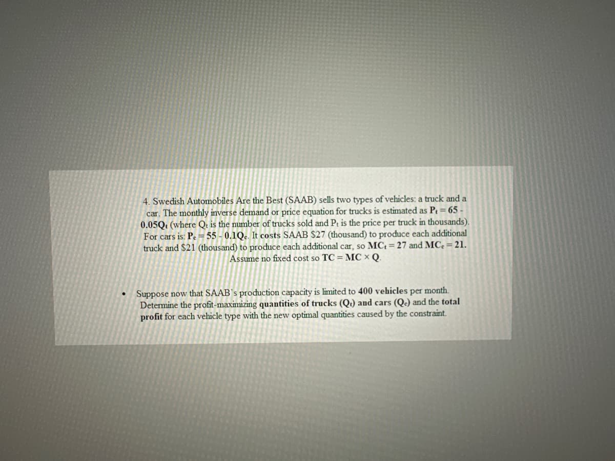 ●
4. Swedish Automobiles Are the Best (SAAB) sells two types of vehicles: a truck and a
car. The monthly inverse demand or price equation for trucks is estimated as P₁ = 65-
0.05Q (where Qt is the number of trucks sold and Pt is the price per truck in thousands).
For cars is: Pe= 55-0.1Qc. It costs SAAB $27 (thousand) to produce each additional
truck and $21 (thousand) to produce each additional car, so MCt = 27 and MCe = 21.
Assume no fixed cost so TC = MCX Q.
Suppose now that SAAB's production capacity is limited to 400 vehicles per month.
Determine the profit-maximizing quantities of trucks (Qt) and cars (Qc) and the total
profit for each vehicle type with the new optimal quantities caused by the constraint.