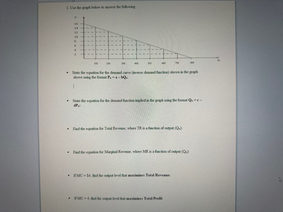 1. Use the graph below to answer the following:
.
.
●
.
P
•
16
14
12
10
8
6
4
2
10
20
30
40
50
60
70
State the equation for the demand curve (inverse demand function) shown in the graph
above using the format Px = a bQx:
1
• Find the equation for Marginal Revenue, where MR is a function of output (Q):
State the equation for the demand function implied in the graph using the format Qx = c-
dPx:
Find the equation for Total Revenue, where TR is a function of output (Qx):
If MC = $4, find the output level that maximizes Total Revenue:
80
If MC= 4, find the output level that maximizes Total Profit:
W