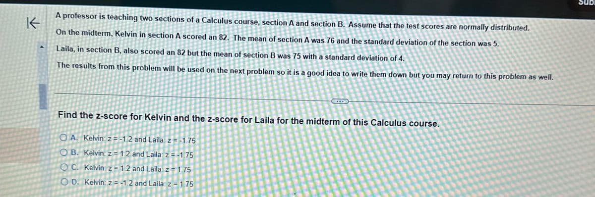 K
Sub
A professor is teaching two sections of a Calculus course, section A and section B. Assume that the test scores are normally distributed.
On the midterm, Kelvin in section A scored an 82. The mean of section A was 76 and the standard deviation of the section was 5.
Laila, in section B, also scored an 82 but the mean of section B was 75 with a standard deviation of 4.
The results from this problem will be used on the next problem so it is a good idea to write them down but you may return to this problem as well.
Find the z-score for Kelvin and the z-score for Laila for the midterm of this Calculus course.
OA. Kelvin: z=-1.2 and Laila z = -1.75
OB. Kelvin: z=1.2 and Laila z=-1.75
OC. Kelvin z = 1.2 and Laila z=1.75
OD. Kelvin: z=-1.2 and Laila: z = 1.75