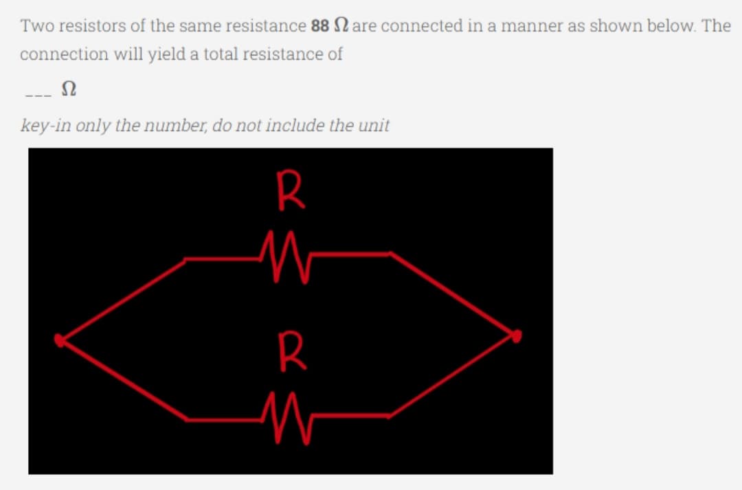 Two resistors of the same resistance 88 are connected in a manner as shown below. The
connection will yield a total resistance of
Ω
key-in only the number, do not include the unit
R
W
R
W