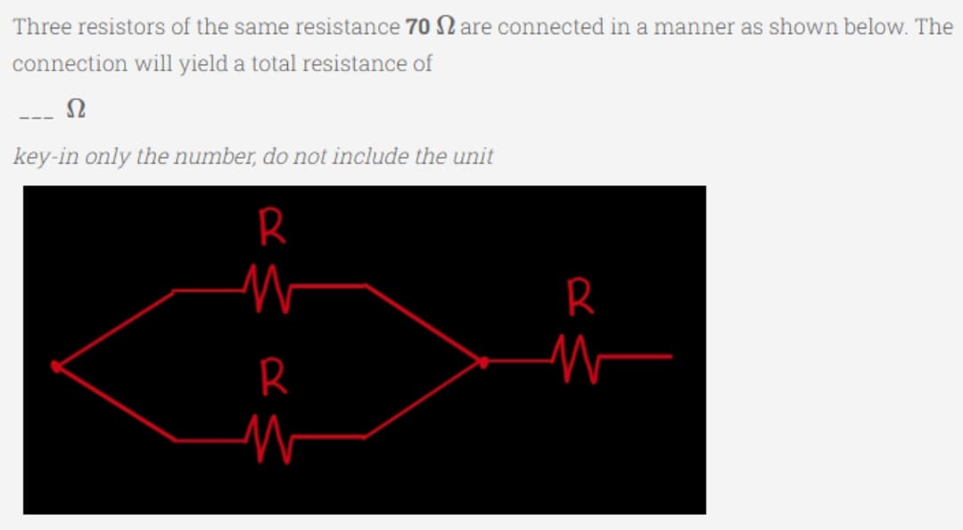 Three resistors of the same resistance 70 are connected in a manner as shown below. The
connection will yield a total resistance of
Ω
key-in only the number, do not include the unit
R
R
W
R
M