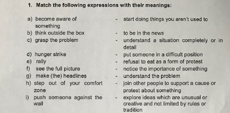 1. Match the following expressions with their meanings:
a) become aware of
start doing things you aren't used to
something
b) think outside the box
to be in the news
understand a situation completely or in
c) grasp the problem
detail
d) hunger strike
e) rally
f) see the full picture
g) make (the) headlines
h) step out of your comfort
put someone in a difficult position
refusal to eat as a form of protest
notice the importance of something
understand the problem
join other people to support a cause or
protest about something
explore ideas which are unusual or
creative and not limited by rules or
tradition
zone
i) push someone against the
wall
