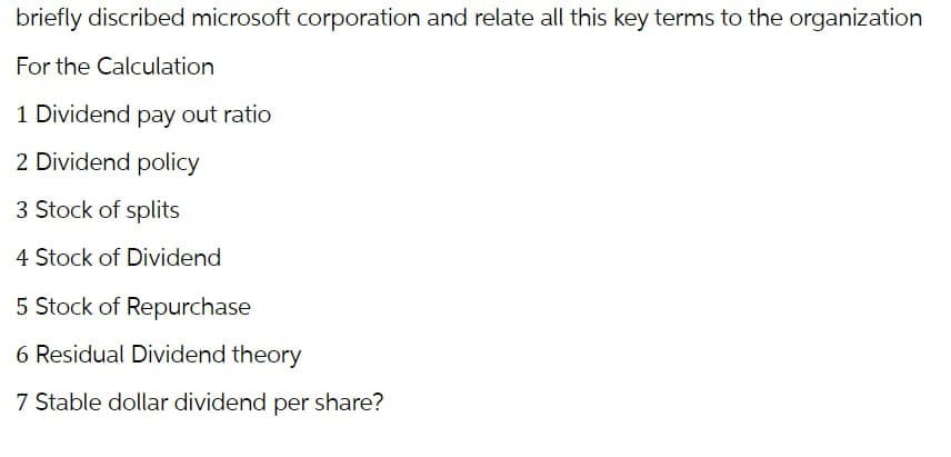 briefly discribed microsoft corporation and relate all this key terms to the organization
For the Calculation
1 Dividend pay out ratio
2 Dividend policy
3 Stock of splits
4 Stock of Dividend
5 Stock of Repurchase
6 Residual Dividend theory
7 Stable dollar dividend per share?