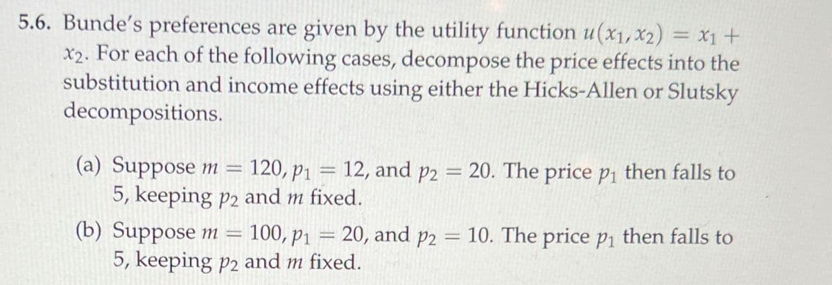 5.6. Bunde's preferences are given by the utility function u(x1, x2) = x1 +
X2. For each of the following cases, decompose the price effects into the
substitution and income effects using either the Hicks-Allen or Slutsky
decompositions.
-
(a) Suppose m = 120, p₁ = 12, and p2
P1
5, keeping p2 and m fixed.
(b) Suppose m = 100, P1
=
20. The price p₁ then falls to
= 20, and p2 = 10. The price p₁ then falls to
5, keeping p2 and m fixed.