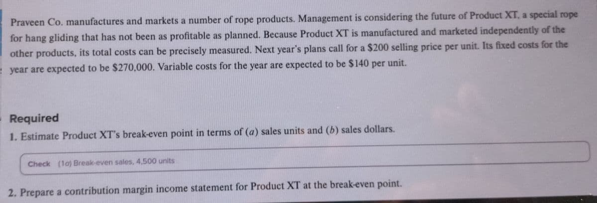 Praveen Co. manufactures and markets a number of rope products. Management is considering the future of Product XT, a special rope
for hang gliding that has not been as profitable as planned. Because Product XT is manufactured and marketed independently of the
other products, its total costs can be precisely measured. Next year's plans call for a $200 selling price per unit. Its fixed costs for the
year are expected to be $270,000. Variable costs for the year are expected to be $140 per unit.
Required
1. Estimate Product XT's break-even point in terms of (a) sales units and (b) sales dollars.
Check (10) Break-even sales, 4,500 units
2. Prepare a contribution margin income statement for Product XT at the break-even point.