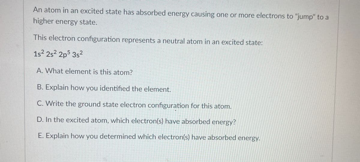 An atom in an excited state has absorbed energy causing one or more electrons to "jump" to a
higher energy state.
This electron configuration represents a neutral atom in an excited state:
1s² 2s2 2p5 3s²
A. What element is this atom?
B. Explain how you identified the element.
C. Write the ground state electron configuration for this atom.
D. In the excited atom, which electron(s) have absorbed energy?
E. Explain how you determined which electron(s) have absorbed energy.