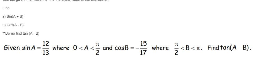 **Use the given information to find the exact value of the expression.**

Find:

a) \( \sin(A + B) \)

b) \( \cos(A - B) \)

**Do not find \( \tan(A - B) \)**

---

**Given** \( \sin A = \frac{12}{13} \) where \( 0 < A < \frac{\pi}{2} \) and \( \cos B = -\frac{15}{17} \) where \( \frac{\pi}{2} < B < \pi \). Find \( \tan(A - B) \).