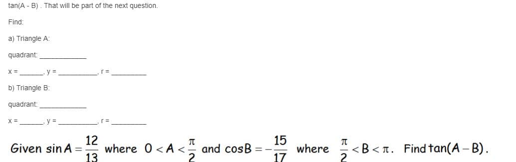 tan(A - B) . That will be part of the next question.
Find:
a) Triangle A:
quadrant:
X =
y =
b) Triangle B:
quadrant:
X =
y%3=
12
where 0 < A < and cosB
15
where
17
Given sin A
< B<n. Find tan(A - B).
%3D
13
