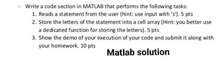 Write a code section in MATLAB that performs the following tasks:
1. Reads a statement from the user (hint: use input with 's'). 5 pts
2. Store the letters of the statement into a cell array (Hint: you better use
a dedicated function for storing the letters). 5 pts
3. Show the demo of your execution of your code and submit it along with
your homework. 10 pts
Matlab solution
