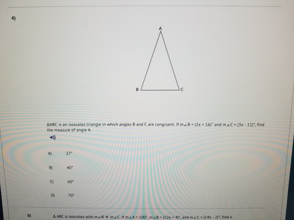 4)
AABC is an isosceles triangle in which angles B and C are congruent. If mzB = (2x + 16)° and mzC = (3x - 11)°, find
the measure of angle A.
A)
27°
B)
40°
C)
60°
D)
70°
5)
A ABC is isosceles with mzB mzC. If mZA = 100°, mZB = (12x + 4)°, and mzC = (14x - 2)°, find x.
