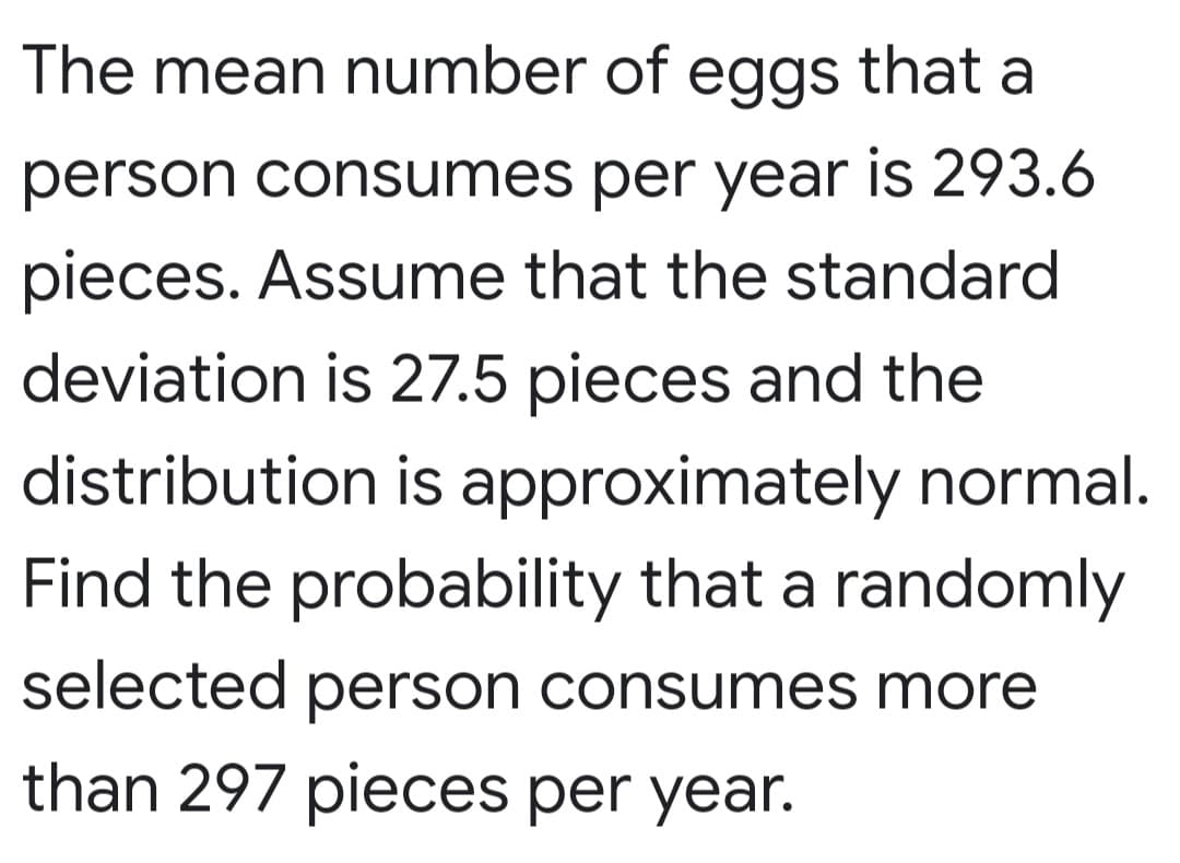 The mean number of eggs that a
person consumes per year is 293.6
pieces. Assume that the standard
deviation is 27.5 pieces and the
distribution is approximately normal.
Find the probability that a randomly
selected person consumes more
than 297 pieces per year.
