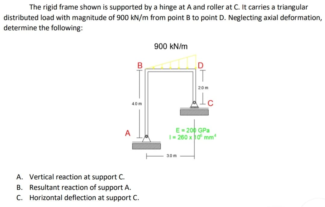 The rigid frame shown is supported by a hinge at A and roller at C. It carries a triangular
distributed load with magnitude of 900 kN/m from point B to point D. Neglecting axial deformation,
determine the following:
900 kN/m
T
2.0 m
4.0 m
E = 200 GPa
| = 260 x 106 mmª
A
3.0 m
A. Vertical reaction at support C.
B. Resultant reaction of support A.
C. Horizontal deflection at support C.
