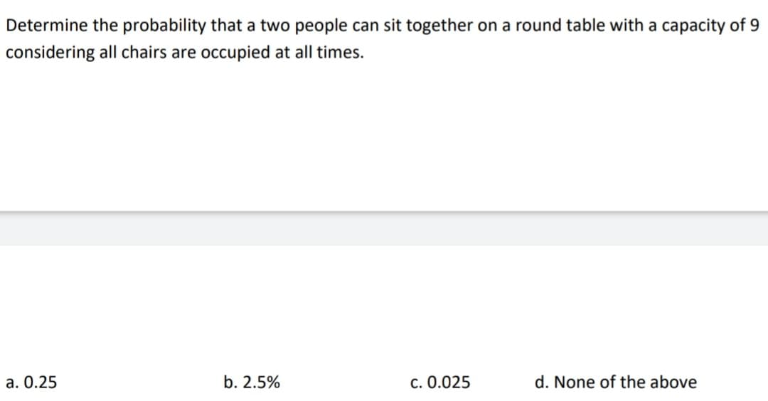 Determine the probability that a two people can sit together on a round table with a capacity of 9
considering all chairs are occupied at all times.
a. 0.25
b. 2.5%
c. 0.025
d. None of the above
