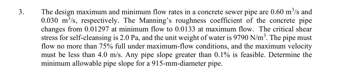 The design maximum and minimum flow rates in a concrete sewer pipe are 0.60 m³/s and
0.030 m/s, respectively. The Manning's roughness coefficient of the concrete pipe
changes from 0.01297 at minimum flow to 0.0133 at maximum flow. The critical shear
stress for self-cleansing is 2.0 Pa, and the unit weight of water is 9790 N/m³. The pipe must
flow no more than 75% full under maximum-flow conditions, and the maximum velocity
must be less than 4.0 m/s. Any pipe slope greater than 0.1% is feasible. Determine the
minimum allowable pipe slope for a 915-mm-diameter pipe.
3.
