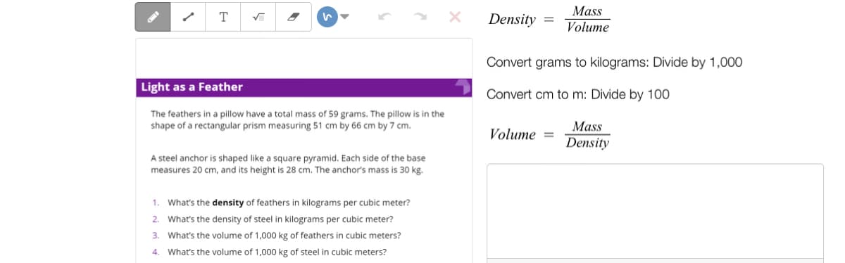 Mass
T
Density
Volume
Convert grams to kilograms: Divide by 1,000
Light as a Feather
Convert cm to m: Divide by 100
The feathers in a pillow have a total mass of 59 grams. The pillow is in the
shape of a rectangular prism measuring 51 cm by 66 cm by 7 cm.
Mass
Volume =
Density
A steel anchor is shaped like a square pyramid. Each side of the base
measures 20 cm, and its height is 28 cm. The anchor's mass is 30 kg.
1. What's the density of feathers in kilograms per cubic meter?
2. What's the density of steel in kilograms per cubic meter?
3.
What's the volume of 1,000 kg of feathers in cubic meters?
4.
What's the volume of 1,000 kg of steel in cubic meters?
