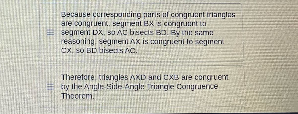Because corresponding parts of congruent triangles
are congruent, segment BX is congruent to
segment DX, so AC bisects BD. By the same
reasoning, segment AX is congruent to segment
CX, so BD bisects AC.
Therefore, triangles AXD and CXB are congruent
by the Angle-Side-Angle Triangle Congruence
Theorem.
