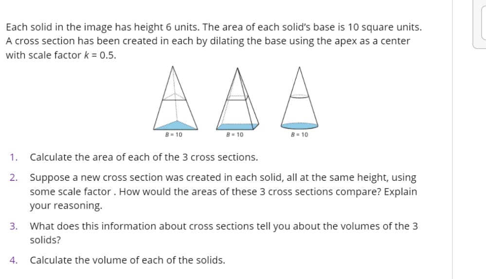 Each solid in the image has height 6 units. The area of each solid's base is 10 square units.
A cross section has been created in each by dilating the base using the apex as a center
with scale factor k = 0.5.
AAA
B= 10
B= 10
B= 10
1.
Calculate the area of each of the 3 cross sections.
2.
Suppose a new cross section was created in each solid, all at the same height, using
some scale factor. How would the areas of these 3 cross sections compare? Explain
your reasoning.
3.
What does this information about cross sections tell you about the volumes of the 3
solids?
4.
Calculate the volume of each of the solids.
