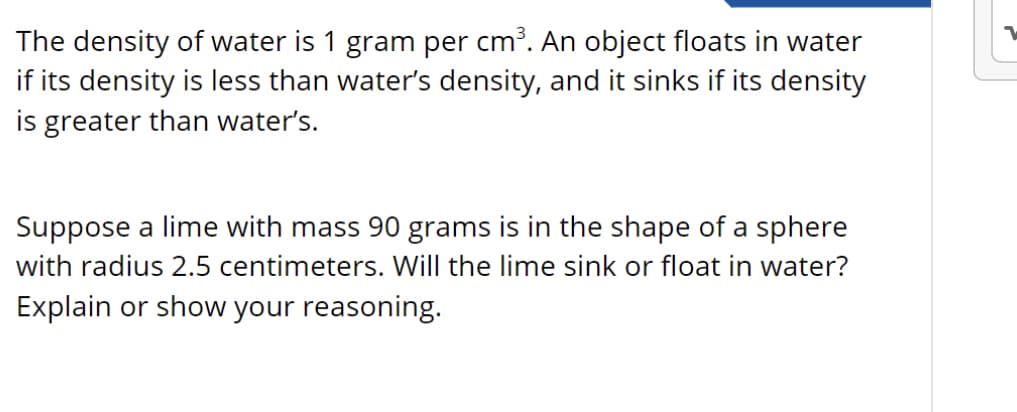 The density of water is 1 gram per cm³. An object floats in water
if its density is less than water's density, and it sinks if its density
is greater than water's.
Suppose a lime with mass 90 grams is in the shape of a sphere
with radius 2.5 centimeters. Will the lime sink or float in water?
Explain or show your reasoning.
