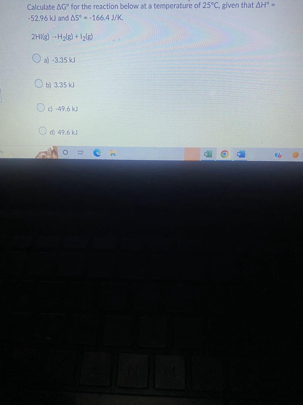ch
Calculate AGº for the reaction below at a temperature of 25°C, given that AH° =
-52.96 kJ and AS° = -166.4 J/K.
2HI(g) →H₂(g) + 1₂(g)
a) -3.35 kJ
b) 3.35 kJ
c) -49.6 kJ
d) 49.6 kJ
JA
Cn
N
M
* O
3