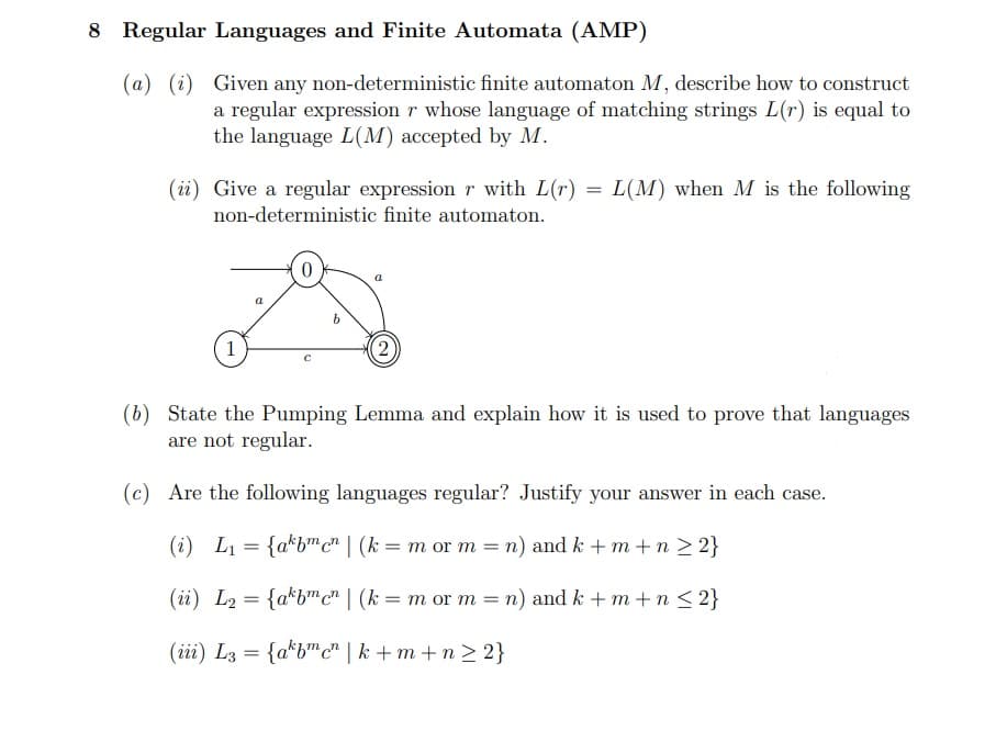 8 Regular Languages and Finite Automata (AMP)
(a) (i) Given any non-deterministic finite automaton M, describe how to construct
a regular expression r whose language of matching strings L(r) is equal to
the language L(M) accepted by M.
(ii) Give a regular expression r with L(r)
non-deterministic finite automaton.
1
a
a
(2)
=
L(M) when M is the following
(b) State the Pumping Lemma and explain how it is used to prove that languages
are not regular.
(c) Are the following languages regular? Justify your answer in each case.
(i) L₁ = {akbmcn | (k = m or m = n) and k + m + n ≥ 2}
(ii) L₂= {akbmen | (k = m or m = n) and k +m+n≤ 2}
(iii) L3 = {akbmcn|k+m+n≥2}