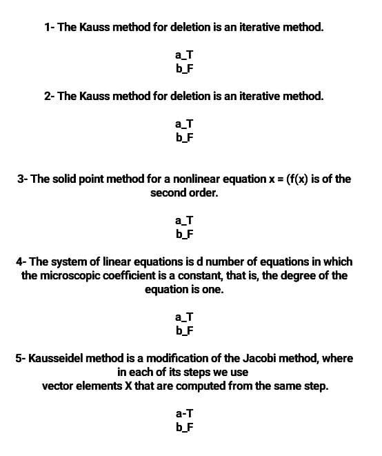 1- The Kauss method for deletion is an iterative method.
a_T
b_F
2- The Kauss method for deletion is an iterative method.
a_T
b_F
3- The solid point method for a nonlinear equation x = (f(x) is of the
second order.
a_T
b_F
4- The system of linear equations is d number of equations in which
the microscopic coefficient is a constant, that is, the degree of the
equation is one.
a_T
b_F
5- Kausseidel method is a modification of the Jacobi method, where
in each of its steps we use
vector elements X that are computed from the same step.
а-т
b_F
