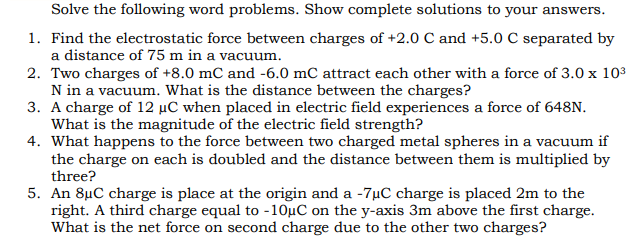 Solve the following word problems. Show complete solutions to your answers.
1. Find the electrostatic force between charges of +2.0 C and +5.0 C separated by
a distance of 75 m in a vacuum.
2. Two charges of +8.0 mC and -6.0 mC attract each other with a force of 3.0 x 103
N in a vacuum. What is the distance between the charges?
3. A charge of 12 µC when placed in electric field experiences a force of 648N.
What is the magnitude of the electric field strength?
4. What happens to the force between two charged metal spheres in a vacuum if
the charge on each is doubled and the distance between them is multiplied by
three?
5. An 8µC charge is place at the origin and a -7µC charge is placed 2m to the
right. A third charge equal to -10µC on the y-axis 3m above the first charge.
What is the net force on second charge due to the other two charges?
