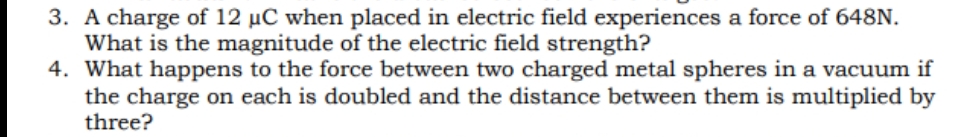 3. A charge of 12 µC when placed in electric field experiences a force of 648N.
What is the magnitude of the electric field strength?
4. What happens to the force between two charged metal spheres in a vacuum if
the charge on each is doubled and the distance between them is multiplied by
three?
