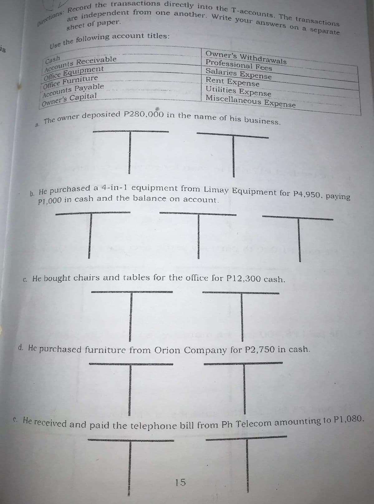 The owner deposited P280,000 in the name of his business.
Dinections: Record the transactions directly into the T-accounts. The transactions
are independent from one another. Write your answers on a separate
sheet of paper.
is
Owner's Withdrawals
Professional Fees
Cash
ACCounts Receivable
Office Equipment
Office Furniture
Accounts Payable
Owner's Capital
Salaries Expense
Rent Expense
Utilities Expense
Miscellaneous Expense
a.
urchased a 4-in-1 equipment from Limay Equipment for P4,950, paying
P1 000 in cash and the balance on account.
c. He bought chairs and tables for the office for P12,300 cash.
d. He purchased furniture from Orion Company for P2,750 in cash.
* he received and paid the telephone bilu from Ph Telecom amounting to P1,030.
15
