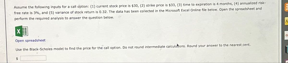 Assume the following inputs for a call option: (1) current stock price is $30, (2) strike price is $33, (3) time to expiration is 4 months, (4) annualized risk-
free rate is 3%, and (5) variance of stock return is 0.32. The data has been collected in the Microsoft Excel Online file below. Open the spreadsheet and
perform the required analysis to answer the question below.
Open spreadsheet
Use the Black-Scholes model to find the price for the call option. Do not round intermediate calculations. Round your answer to the nearest cent.
$
A
D