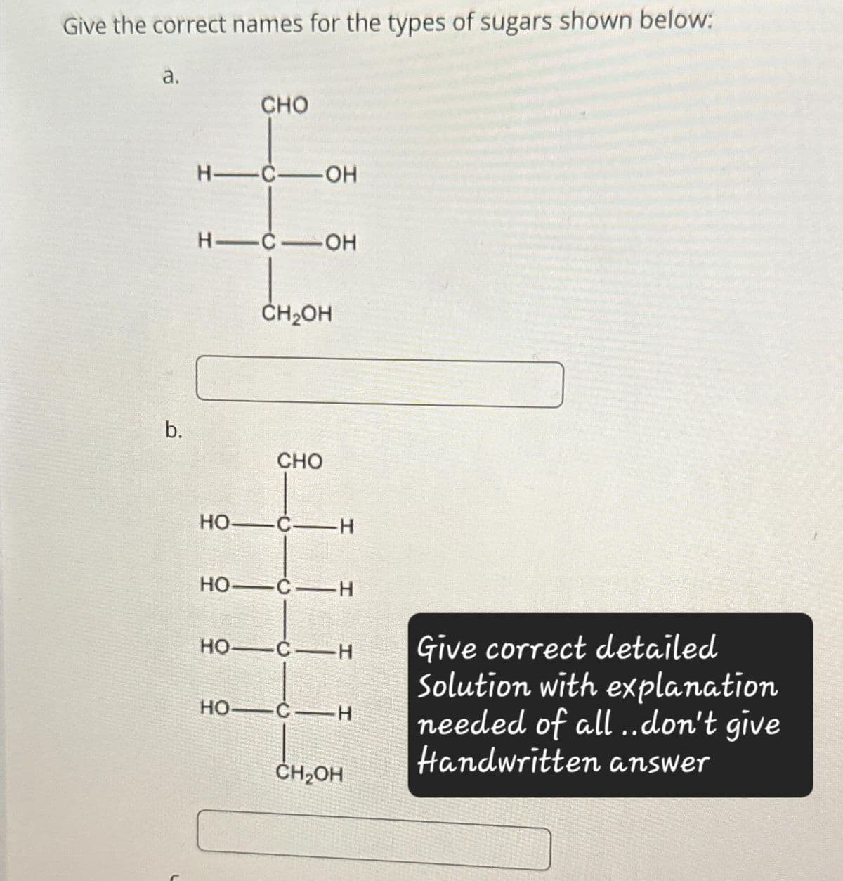 Give the correct names for the types of sugars shown below:
a.
CHO
H-C-OH
H-C-OH
CH₂OH
b.
CHO
HO
C-H
HO C-H
HO
C-H
CH₂OH
Give correct detailed
Solution with explanation
needed of all..don't give
Handwritten answer