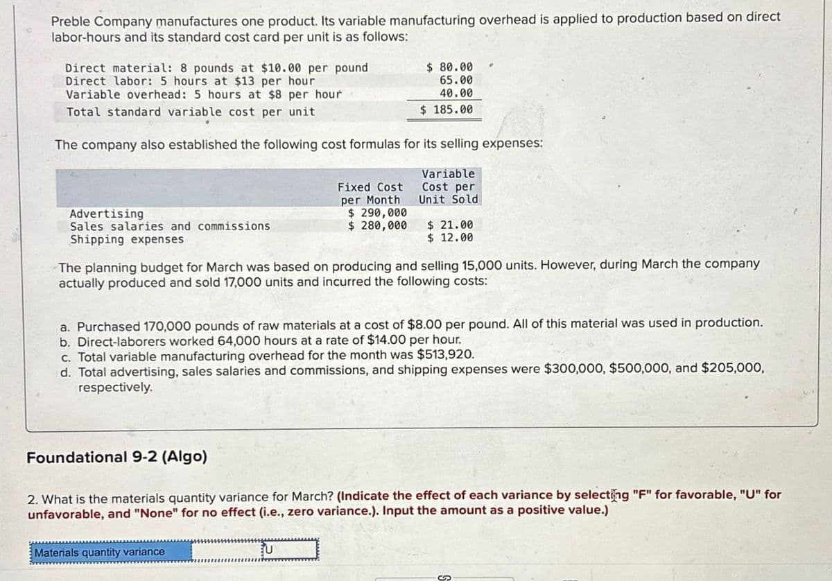 Preble Company manufactures one product. Its variable manufacturing overhead is applied to production based on direct
labor-hours and its standard cost card per unit is as follows:
Direct material: 8 pounds at $10.00 per pound
Direct labor: 5 hours at $13 per hour
Variable overhead: 5 hours at $8 per hour
Total standard variable cost per unit
$ 80.00
65.00
40.00
$ 185.00
The company also established the following cost formulas for its selling expenses:
Advertising
Sales salaries and commissions
Shipping expenses
Fixed Cost
per Month
Variable
Cost per
Unit Sold
$ 290,000
$ 280,000
$ 21.00
$ 12.00
The planning budget for March was based on producing and selling 15,000 units. However, during March the company
actually produced and sold 17,000 units and incurred the following costs:
a. Purchased 170,000 pounds of raw materials at a cost of $8.00 per pound. All of this material was used in production.
b. Direct-laborers worked 64,000 hours at a rate of $14.00 per hour.
c. Total variable manufacturing overhead for the month was $513,920.
d. Total advertising, sales salaries and commissions, and shipping expenses were $300,000, $500,000, and $205,000,
respectively.
Foundational 9-2 (Algo)
2. What is the materials quantity variance for March? (Indicate the effect of each variance by selecting "F" for favorable, "U" for
unfavorable, and "None" for no effect (i.e., zero variance.). Input the amount as a positive value.)
Materials quantity variance
扎