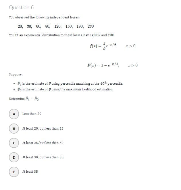 Question 6
You observed the following independent losses:
20, 30, 60, 80, 120, 150, 190, 230
You fit an exponential distribution to these losses, having PDF and CDF
Suppose:
f(2)=10-210,
F(x)=1-e/0,
x>0
•
₁ is the estimate of 0 using percentile matching at the 40th percentile.
⚫ 2 is the estimate of using the maximum likelihood estimation.
Determine 01 - 02
Less than 20
B
At least 20, but less than 25
At least 25, but less than 30
At least 30, but less than 35
E
At least 35