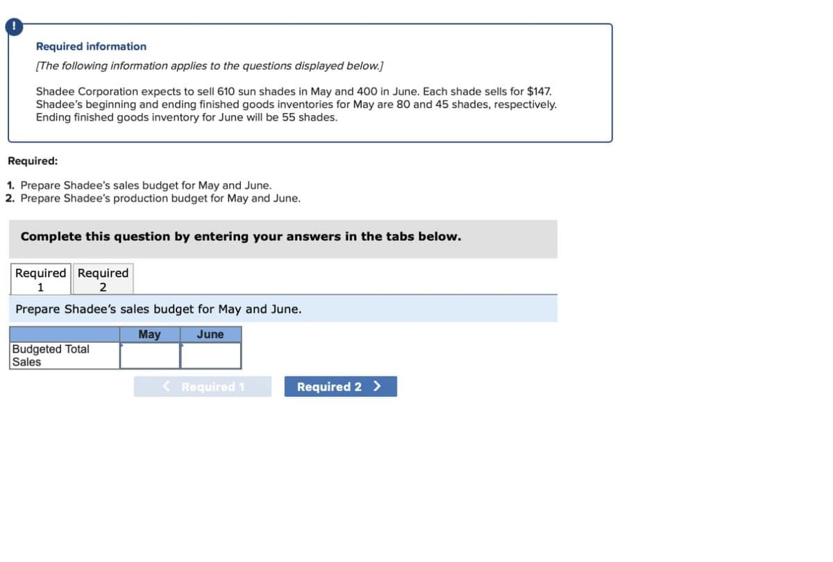 Required information
[The following information applies to the questions displayed below.]
Shadee Corporation expects to sell 610 sun shades in May and 400 in June. Each shade sells for $147.
Shadee's beginning and ending finished goods inventories for May are 80 and 45 shades, respectively.
Ending finished goods inventory for June will be 55 shades.
Required:
1. Prepare Shadee's sales budget for May and June.
2. Prepare Shadee's production budget for May and June.
Complete this question by entering your answers in the tabs below.
Required Required
1
2
Prepare Shadee's sales budget for May and June.
May
Budgeted Total
Sales
June
< Required 1
Required 2 >