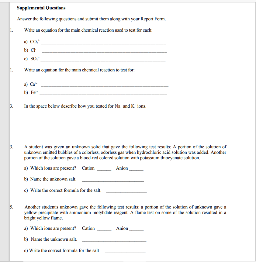 Supplemental Questions
Answer the following questions and submit them along with your Report Form.
1.
Write an equation for the main chemical reaction used to test for each:
а) СО
b) CF
c) SO
1.
Write an equation for the main chemical reaction to test for:
a) Ca
b) Fe*
3.
In the space below describe how you tested for Na" and K* ions.
3.
A student was given an unknown solid that gave the following test results: A portion of the solution of
unknown emitted bubbles of a colorless, odorless gas when hydrochloric acid solution was added. Another
portion of the solution gave a blood-red colored solution with potassium thiocyanate solution.
a) Which ions are present? Cation
Anion
b) Name the unknown salt.
c) Write the correct formula for the salt.
5.
Another student's unknown gave the following test results: a portion of the solution of unknown gave a
yellow precipitate with ammonium molybdate reagent. A flame test on some of the solution resulted in a
bright yellow flame.
a) Which ions are present? Cation
Anion
b) Name the unknown salt.
c) Write the correct formula for the salt.
