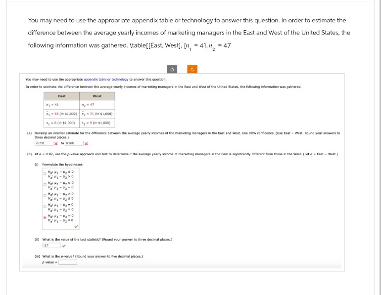 You may need to use the appropriate appendix table or technology to answer this question. In order to estimate the
difference between the average yearly incomes of marketing managers in the East and West of the United States, the
following information was gathered. \table[[East, West], [n = 41, n = 47
You may need to use the appropriate appendix table or technology to answer this question.
In order to estimate the difference between the average yearly incomes of marketing managers in the East and West of the United States, the following information was gathered.
East
91-41
West
13-47
-66 (in $1,000) 71 (in $1,000)
5-6 (in $1,000)
S₂-9 (in $1,000)
(a) Develop an interval estimate for the difference between the average yearly incomes of the marketing managers in the East and West. Use 98% confidence. (Use East-West. Round your answers to
three decimal places.)
x to 9.268
-0.732
x
(b) At a = 0.02, use the p-value approach and test to determine if the average yearly income of marketing managers in the East is significantly different from those in the West. (Let d' - East - West.)
(i) Formulate the hypotheses.
20
Mol-20
Ο
M-250
20
(1) What is the value of the test statistic? (Round your answer to three decimal places.)
-3.1
(iii) What is the p-value? (Round your answer to five decimal places.)
p-value-