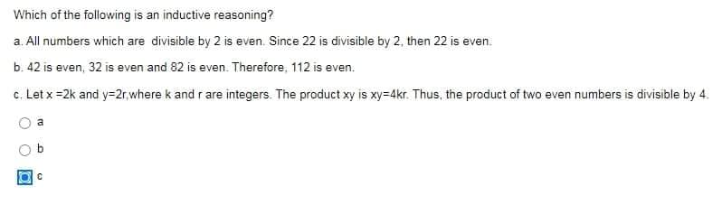 Which of the following is an inductive reasoning?
a. All numbers which are divisible by 2 is even. Since 22 is divisible by 2, then 22 is even.
b. 42 is even, 32 is even and 82 is even. Therefore, 112 is even.
c. Let x =2k and y=2r,where k and r are integers. The product xy is xy=4kr. Thus, the product of two even numbers is divisible by 4.
a
