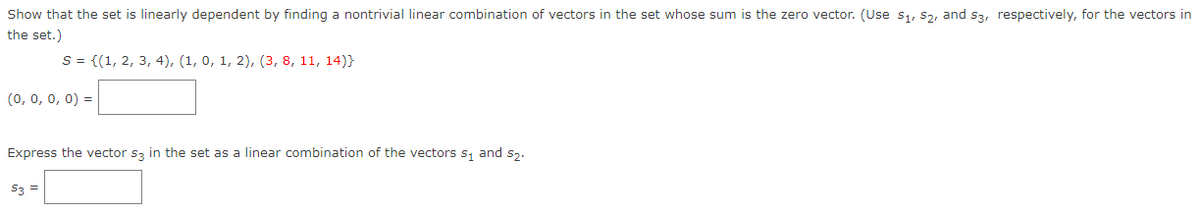 Show that the set is linearly dependent by finding a nontrivial linear combination of vectors in the set whose sum is the zero vector. (Use s1, s2, and s3, respectively, for the vectors in
the set.)
S = {(1, 2, 3, 4), (1, 0, 1, 2), (3, 8, 11, 14)}
(0, 0, 0, 0) =
Express the vector sz in the set as a linear combination of the vectors s, and Sz.
S3 =
