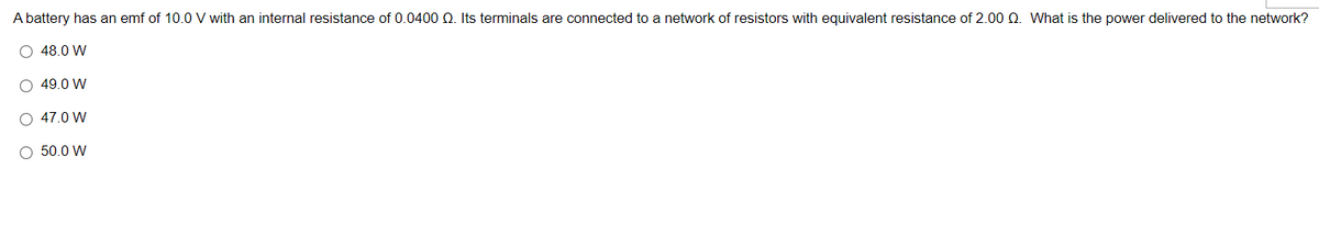 A battery has an emf of 10.0 V with an internal resistance of 0.0400 Q. Its terminals are connected to a network of resistors with equivalent resistance of 2.00 Q. What is the power delivered to the network?
O 48.0 W
O 49.0 W
O 47.0 W
O 50.0 W
