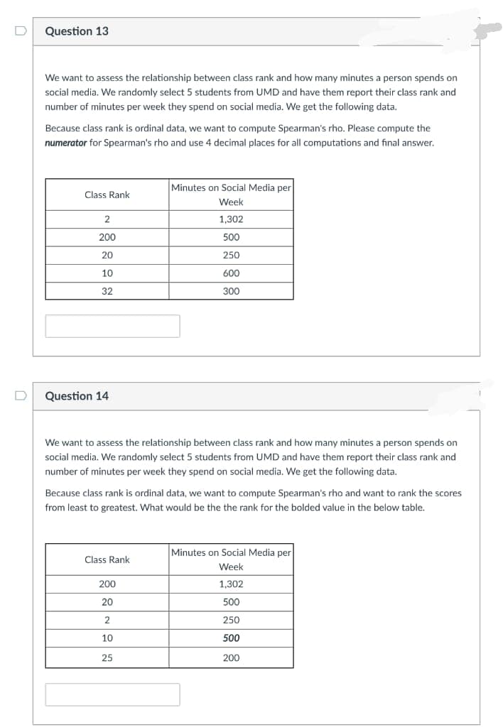 Question 13
We want to assess the relationship between class rank and how many minutes a person spends on
social media. We randomly select 5 students from UMD and have them report their class rank and
number of minutes per week they spend on social media. We get the following data.
Because class rank is ordinal data, we want to compute Spearman's rho. Please compute the
numerator for Spearman's rho and use 4 decimal places for all computations and final answer.
Minutes on Social Media per
Class Rank
Week
2
1,302
200
500
20
250
10
600
32
300
Question 14
We want to assess the relationship between class rank and how many minutes a person spends on
social media. We randomly select 5 students from UMD and have them report their class rank and
number of minutes per week they spend on social media. We get the following data.
Because class rank is ordinal data, we want to compute Spearman's rho and want to rank the scores
from least to greatest. What would be the the rank for the bolded value in the below table.
Minutes on Social Media per
Class Rank
Week
200
1,302
20
500
2
250
10
500
25
200
