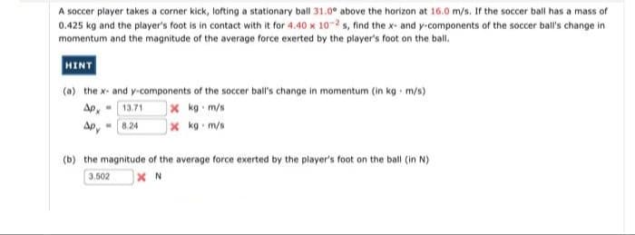 A soccer player takes a corner kick, lofting a stationary ball 31.0° above the horizon at 16.0 m/s. If the soccer ball has a mass of
0.425 kg and the player's foot is in contact with it for 4.40 x 10-2 s, find the x- and y-components of the soccer ball's change in
momentum and the magnitude of the average force exerted by the player's foot on the ball.
HINT
(a) the x- and y-components of the soccer ball's change in momentum (in kg m/s)
]x kg m/s
) kg m/s
Ap.
13.71
Ap, - 824
(b) the magnitude of the average force exerted by the player's foot on the ball (in N)
3.502
