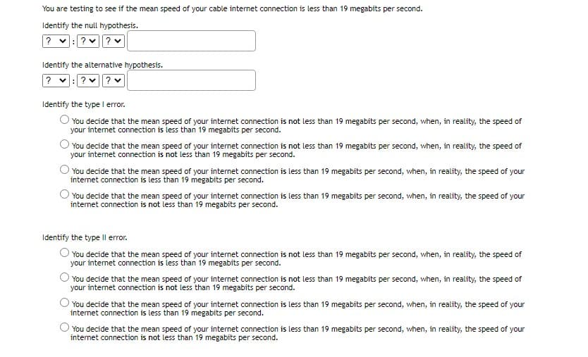 You are testing to see if the mean speed of your cable internet connection is less than 19 megabits per second.
Identify the null hypothesis.
?
? v? v
Identify the alternative hypothesis.
?
? v? v
Identify the type I error.
O You decide that the mean speed of your internet connection is not less than 19 megabits per second, when, in reality, the speed of
your internet connection is less than 19 megabits per second.
You decide that the mean speed of your internet connection is not less than 19 megabits per second, when, in reality, the speed of
your internet connection is not less than 19 megabits per second.
You decide that the mean speed of your internet connection is less than 19 megabits per second, when, in reality, the speed of your
internet connection is less than 19 megabits per second.
O You decide that the mean speed of your internet connection is less than 19 megabits per second, when, in reality, the speed of your
internet connection is not less than 19 megabits per second.
Identify the type Il error.
You decide that the mean speed of your internet connection is not less than 19 megabits per second, when, in reality, the speed of
your internet connection is less than 19 megabits per second.
You decide that the mean speed of your internet connection is not less than 19 megabits per second, when, in reality, the speed of
your internet connection is not less than 19 megabits per second.
You decide that the mean speed of your internet connection is less than 19 megabits per second, when, in reality, the speed of your
internet connection is less than 19 megabits per second.
You decide that the mean speed of your internet connection is less than 19 megabits per second, when, in reality, the speed of your
internet connection is not less than 19 megabits per second.
