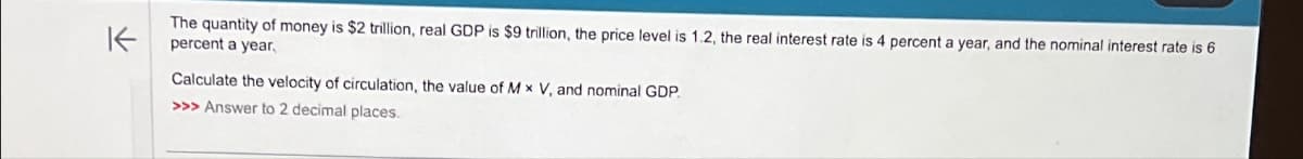 K
The quantity of money is $2 trillion, real GDP is $9 trillion, the price level is 1.2, the real interest rate is 4 percent a year, and the nominal interest rate is 6
percent a year,
Calculate the velocity of circulation, the value of Mx V, and nominal GDP.
>>> Answer to 2 decimal places.