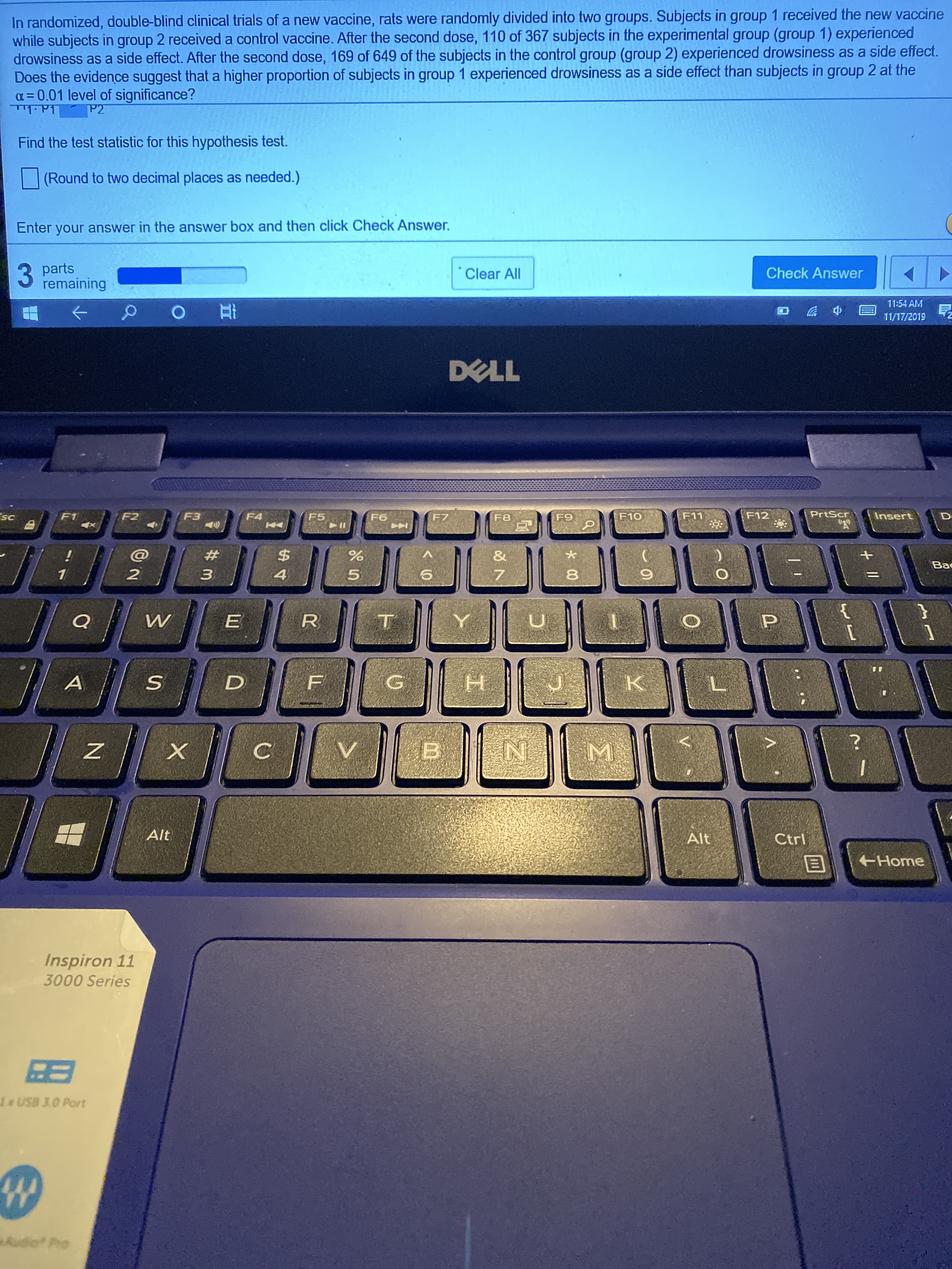In randomized, double-blind clinical trials of a new vaccine, rats were randomly divided into two groups. Subjects in group 1 received the new vaccine
while subjects in group 2 received a control vaccine. After the second dose, 110 of 367 subjects in the experimental group (group 1) experienced
drowsiness as a side effect. After the second dose, 169 of 649 of the subjects in the control group (group 2) experienced drowsiness as a side effect.
Does the evidence suggest thata higher proportion of subjects in group 1 experienced drowsiness as a side effect than subjects in group 2 at the
0.01 level of significance?
P2
Find the test statistic for this hypothesis test.
(Round to two decimal places as needed.)
Enter your answer in the answer box and then click Check Answer
parts
remaining
Check Answer
Clear All
11:54 AM
11/17/2019
DELL
PrtScr
F5
F3
F10
Insert
sc
F12
F2
F11
F1
F4
F6
F7
F9
F8
$
&
+
Вс
1
4
5
Q
E
P
H
K
A
F
V
B
I
Alt
Alt
Ctrl
Home
Inspiron 11
3000 Series
BB
1xUSB J.O Port
W
Audio Pro
00
I
#m
X

