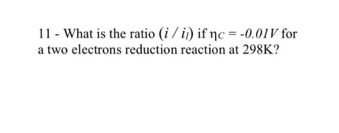 11 - What is the ratio (i / i) if nc = -0.01V for
a two electrons reduction reaction at 298K?
